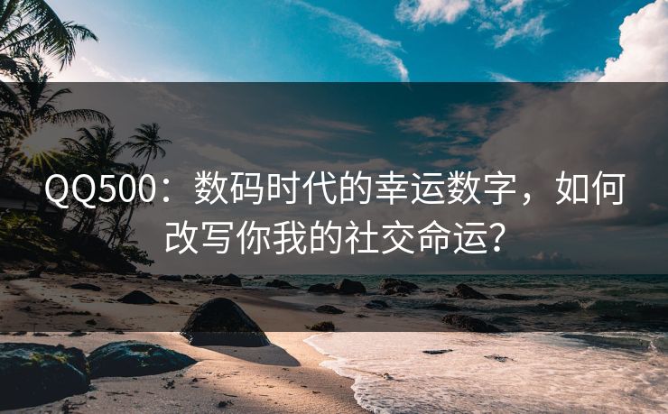 QQ500：数码时代的幸运数字，如何改写你我的社交命运？