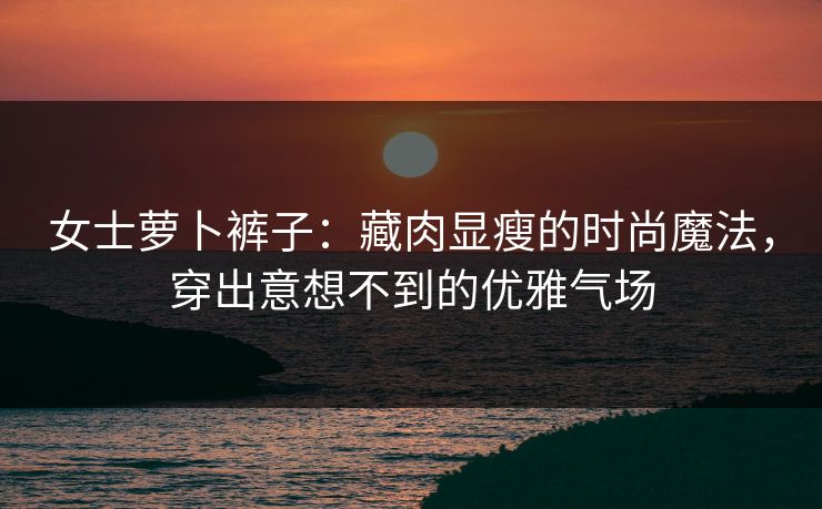 女士萝卜裤子：藏肉显瘦的时尚魔法，穿出意想不到的优雅气场